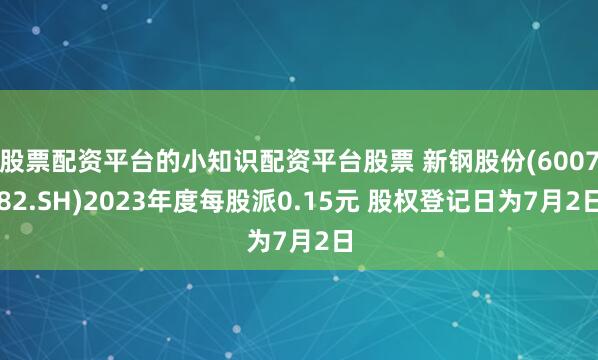 股票配资平台的小知识配资平台股票 新钢股份(600782.SH)2023年度每股派0.15元 股权登记日为7月2日